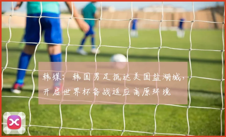 韩媒：韩国男足抵达美国盐湖城，开启世界杯备战适应高原环境